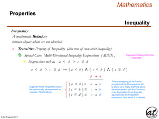 © Art Traynor 2011
Mathematics
Properties
Inequality
Inequality
between objects which are not identical
A mathematic Relation
 Transitive Property of Inequality (also true of non-strict inequality)
 Special Case: Multi-Directional Inequality Expressions ( MDIE )
Expressions such as a < b > c ≤ dn
Example Problems Dot Com :
“ Inequality ”
a < b > c ≤ d → ( a < b ) ⋀ ( c < b ) ⋀ ( c ≤ d )
( c ≤ d ) ≡ c ⇒ d
( a < b ) ≡ a ⇒ b
( c < b ) ≡ c ⇒ b
Suppose these inequalities could
be symbolically re-expressed as
a series of implications
p ⇒ q
This re-imagining of the Terms
reveals that the Consequents fail
to allow us to imply anything about
the Antecedents (as the Converse
of an Implication is not logically
equivalent to the Implication
expression from which it is derived
 