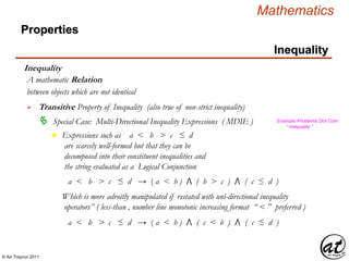 © Art Traynor 2011
Mathematics
Properties
Inequality
Inequality
between objects which are not identical
A mathematic Relation
 Transitive Property of Inequality (also true of non-strict inequality)
 Special Case: Multi-Directional Inequality Expressions ( MDIE )
Expressions such as a < b > c ≤ d
are scarcely well-formed but that they can be
decomposed into their constituent inequalities and
the string evaluated as a Logical Conjunction
n
Example Problems Dot Com :
“ Inequality ”
a < b > c ≤ d → ( a < b ) ⋀ ( b > c ) ⋀ ( c ≤ d )
Which is more adroitly manipulated if restated with uni-directional inequality
operators” ( less-than , number line monotonic increasing format “ < ” preferred )
a < b > c ≤ d → ( a < b ) ⋀ ( c < b ) ⋀ ( c ≤ d )
 