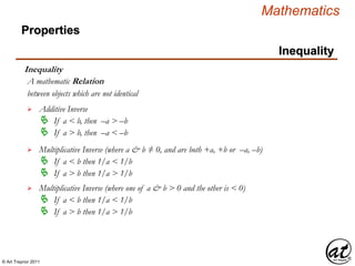 © Art Traynor 2011
Mathematics
Properties
Inequality
Inequality
between objects which are not identical
A mathematic Relation
 Additive Inverse
 If a < b, then –a > –b
 If a > b, then –a < –b
 Multiplicative Inverse (where a & b ≠ 0, and are both +a, +b or –a, –b)
 If a < b then 1/a < 1/b
 If a > b then 1/a > 1/b
 Multiplicative Inverse (where one of a & b > 0 and the other is < 0)
 If a < b then 1/a < 1/b
 If a > b then 1/a > 1/b
 