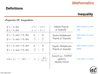 © Art Traynor 2011
Mathematics
Definitions
Inequality
Properties Of Inequalities
Blitzer, Section 2.7, pg 186If a < b, then a + c < b + c
If a < b, and c > 0, then ac < bc
If a < b, then a – c < b – c
Addition Property
of Inequality
a
cIf a < b, and c > 0, then <
b
c
Positive Multiplication
Property of Inequality
Blitzer, Section 2.7, pg 186
If a < b, and c < 0, then ac > bc
a
cIf a < b, and c < 0, then >
b
c
Negative Multiplication
Property of Inequality
Blitzer, Section 2.7, pg 186
Swok, Section 11.1, pg 525n ln | a |
n
< ln b → n >
ln b
ln | a |
APIE
PMPIE
NMPIE
Special Case: NMPOI
applied to
Modulus Divisor
 