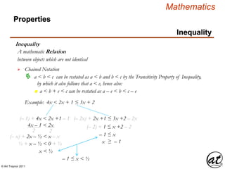 © Art Traynor 2011
Mathematics
Properties
Inequality
Inequality
between objects which are not identical
A mathematic Relation
 Chained Notation
 a < b < c can be restated as a < b and b < c by the Transitivity Property of Inequality,
by which it also follows that a < c, hence also:
Example: 4x < 2x + 1 ≤ 3x + 2
n a < b + e < c can be restated as a – e < b < c – e
(– 1) + 4x < 2x +1 – 1
4x – 1 < 2x
22
(– x) + 2x – ½ < x – x
½ + x – ½ < 0 + ½
x < ½
(– 2x) + 2x +1 ≤ 3x +2 – 2x
(– 2) + 1 ≤ x +2 – 2
– 1 ≤ x
x ≥ – 1
– 1 ≤ x < ½
 
