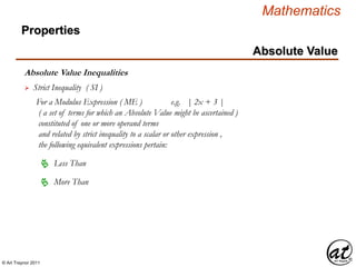 © Art Traynor 2011
Mathematics
Absolute Value Inequalities
Properties
Absolute Value
 Strict Inequality ( SI )
For a Modulus Expression ( ME ) e.g. | 2x + 3 |
( a set of terms for which an Absolute Value might be ascertained )
constituted of one or more operand terms
and related by strict inequality to a scalar or other expression ,
the following equivalent expressions pertain:
 Less Than
 More Than
 