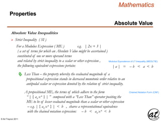© Art Traynor 2011
Mathematics
Absolute Value Inequalities
Properties
Absolute Value
 Strict Inequality ( SI )
For a Modulus Expression ( ME ) e.g. | 2x + 3 |
( a set of terms for which an Absolute Value might be ascertained )
constituted of one or more operand terms
and related by strict inequality to a scalar or other expression ,
the following equivalent expressions pertain:
A propositional ME, the terms of which adhere to the form
“ | { an xn } | ” composed with a “Less Than” operator positing the
ME to be of lesser evaluated magnitude than a scalar or other expression
– e.g. | { an xn } | < b , shares a representational equivalence
with the chained notation expression: – b < an xn < b
 Less Than – the property whereby the evaluated magnitude of a
propositional expression stands in decreased monotonic order relative to an
antipodal scalar or expression denoted by the relation of strict inequality.
Chained Notation Form (CNF)
| a | = – b < a < b
Modulus Equivalence of LT Inequality (MEOLTIE)
 