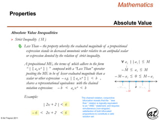 © Art Traynor 2011
Mathematics
Absolute Value Inequalities
Properties
Absolute Value
 Strict Inequality ( SI )
A propositional ME, the terms of which adhere to the form
“ | { an xn } | ” composed with a “Less Than” operator
positing the ME to be of lesser evaluated magnitude than a
scalar or other expression – e.g. | { an xn } | < b ,
shares a representational equivalence with the chained
notation expression: – b < an xn < b
 Less Than – the property whereby the evaluated magnitude of a propositional
expression stands in decreased monotonic order relative to an antipodal scalar
or expression denoted by the relation of strict inequality.
Example:
| 2x + 2 | < 6
– 6 < 2x + 2 < 6
The chained notation, conjunctive
bifurcation reveals that the “ less
than ” relation is logically equivalent
to an “ AND ” statement, and requires
simultaneous (non-singular)
satisfaction of both bifurcated
propositions to constitute a valid
solution set.
∀ ai |ai |≤ M
– M ≤ ai ≤ M
0
– M – ai ≤ 0 ≤ M – ai
– M – a i M – a i
M– M
|:
 