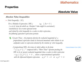 © Art Traynor 2011
Mathematics
Absolute Value Inequalities
Properties
Absolute Value
 Strict Inequality ( SI )
For a Modulus Expression ( ME ) e.g. | 2x + 3 |
( a set of terms for which an Absolute Value might be ascertained )
constituted of one or more operand terms
and related by strict inequality to a scalar or other expression ,
the following equivalent expressions pertain:
A propositional ME, the terms of which adhere to the form
“ | { an xn } | ” composed with a “More Than” operator positing the
ME to be of greater evaluated magnitude than a scalar or other expression
– e.g. | { an xn } | > b , shares a representational equivalence
with the bifurcated disjoint expression: an xn < – b or an xn > b
 Greater Than – the property whereby the evaluated magnitude of a
propositional expression stands in increased monotonic order relative to an
antipodal scalar or expression denoted by the relation of strict inequality.
Chained Notation Form (CNF)
 