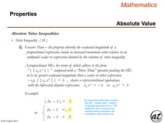 © Art Traynor 2011
Mathematics
Absolute Value Inequalities
Properties
Absolute Value
 Strict Inequality ( SI )
A propositional ME, the terms of which adhere to the form
“ | { an xn } | ” composed with a “More Than” operator positing the ME
to be of greater evaluated magnitude than a scalar or other expression
– e.g. | { an xn } | > b , shares a representational equivalence
with the bifurcated disjoint expression: an xn < – b or an xn > b
 Greater Than – the property whereby the evaluated magnitude of a
propositional expression stands in increased monotonic order relative to an
antipodal scalar or expression denoted by the relation of strict inequality.
Example:
| 2x – 3 | > 5
2x – 3 < – 5
The disjunctive bifurcation reveals
that the “ greater than ” relation
is logically equivalent to an “ OR ”
statement, and a solution that
satisfies either proposition will
constitute a valid solution set.
2x – 3 > 5
or
 