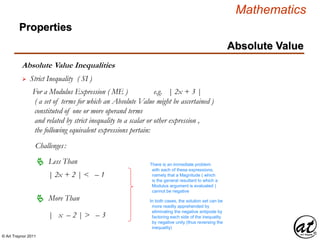 © Art Traynor 2011
Mathematics
Absolute Value Inequalities
Properties
Absolute Value
 Strict Inequality ( SI )
For a Modulus Expression ( ME ) e.g. | 2x + 3 |
( a set of terms for which an Absolute Value might be ascertained )
constituted of one or more operand terms
and related by strict inequality to a scalar or other expression ,
the following equivalent expressions pertain:
Challenges:
 Less Than
 More Than
| x – 2 | > – 3
| 2x + 2 | < – 1
There is an immediate problem
with each of these expressions,
namely that a Magnitude ( which
is the general resultant to which a
Modulus argument is evaluated )
cannot be negative
In both cases, the solution set can be
more readily apprehended by
eliminating the negative antipode by
factoring each side of the inequality
by negative unity (thus reversing the
inequality)
 