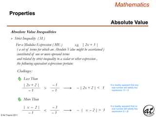 © Art Traynor 2011
Mathematics
Absolute Value Inequalities
Properties
Absolute Value
 Strict Inequality ( SI )
For a Modulus Expression ( ME ) e.g. | 2x + 3 |
( a set of terms for which an Absolute Value might be ascertained )
constituted of one or more operand terms
and related by strict inequality to a scalar or other expression ,
the following equivalent expressions pertain:
Challenges:
 Less Than
 More Than
– | x – 2 | > 3
– | 2x + 2 | < 1
| 2x + 2 |
– 1
>
– 1
– 1
| x – 2 |
– 1
<
– 3
– 1
It is readily apparent that any
real number will satisfy this
expression S = ℝ
It is readily apparent that no
real number will satisfy this
expression S = Ø
 