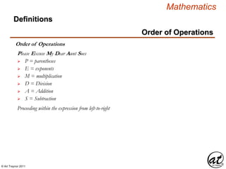 © Art Traynor 2011
Mathematics
Definitions
Order of Operations
Order of Operations
 P = parentheses
Please Excuse My Dear Aunt Sues
 E = exponents
 M = multiplication
 D = Division
 A = Addition
 S = Subtraction
Proceeding within the expression from left-to-right
 