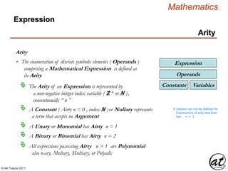 © Art Traynor 2011
Mathematics
Arity
Arity
Expression
The enumeration of discrete symbolic elements ( Operands )
comprising a Mathematical Expression is defined as
its Arity

The Arity of an Expression is represented by
a non-negative integer index variable ( ℤ + or ℕ ),
conventionally “ n ”

A Constant ( Airty n = 0 , index ℕ )or Nullary represents
a term that accepts no Argument

A Unary or Monomial has Airty n = 1
VariablesConstants
Operands
Expression
A relation can not be defined for
Expressions of arity less than
two: n < 2
A Binary or Binomial has Airty n = 2
All expressions possessing Airty n > 1 are Polynomial
also n-ary, Multary, Multiary, or Polyadic

 