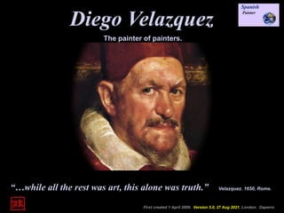 Diego Velazquez
First created 1 April 2009. Version 5.0, 27 Aug 2021, London. Daperro
The painter of painters.
“…while all the rest was art, this alone was truth.” Velazquez. 1650, Rome.
 