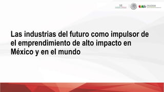 Las industrias del futuro como impulsor de
el emprendimiento de alto impacto en
México y en el mundo
 