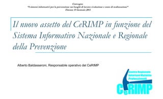 Convegno
       “I sistemi informativi per la prevenzione nei luoghi di lavoro: evoluzione e stato di realizzazione“
                                             Firenze 15 Gennaio 2013




Il nuovo assetto del CeRIMP in funzione del
Sistema Informativo Nazionale e Regionale
della Prevenzione
 Alberto Baldasseroni, Responsabile operativo del CeRIMP
 