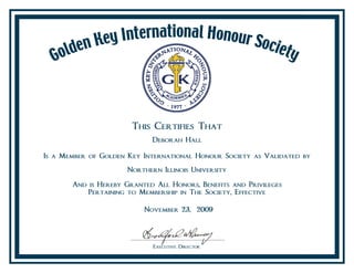 This Certifies That
Deborah Hall
Is a Member of Golden Key International Honour Society as Validated by
Northern Illinois University
And is Hereby Granted All Honors, Benefits and Privileges
Pertaining to Membership in The Society, Effective
November 23, 2009
 