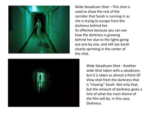 Wide Steadicam Shot – This shot is 
used to show the rest of the 
corridor that Sarah is running in as 
she is trying to escape from the 
darkness behind her. 
Its effective because you can see 
how the darkness is growing 
behind her due to the lights going 
out one by one, and still see Sarah 
clearly sprinting in the center of 
the shot. 
Wide Steadicam Shot - Another 
wide Shot taken with a steadicam, 
but it is taken as almost a Point Of 
View shot from the darkness that 
is “chasing” Sarah. Not only that, 
but the amount of darkness gives a 
hint of what the main theme of 
the film will be, in this case, 
Darkness. 
 