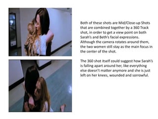 Both of these shots are Mid/Close-up Shots 
that are combined together by a 360 Track 
shot, in order to get a view point on both 
Sarah’s and Beth’s facial expressions. 
Although the camera rotates around them, 
the two women still stay as the main focus in 
the center of the shot. 
The 360 shot itself could suggest how Sarah’s 
is falling apart around her, like everything 
else doesn’t matter anymore and she is just 
left on her knees, wounded and sorrowful. 
 