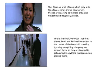 This Close-up shot of Juno which only lasts 
for a few seconds shows how Sarah’s 
friends are reacting to the loss of Sarah’s 
husband and daughter, Jessica. 
This is the final Zoom Out shot that 
shows Sarah and Beth still crouched in 
the center of the hospital’s corridor, 
ignoring everything else going on 
around them, as they are too sad to 
acknowledge anything that is going on 
around them. 
