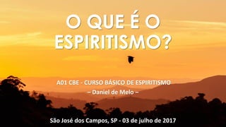 A01 CBE - CURSO BÁSICO DE ESPIRITISMO
– Daniel de Melo –
São José dos Campos, SP - 03 de julho de 2017
O QUE É O
ESPIRITISMO?
 