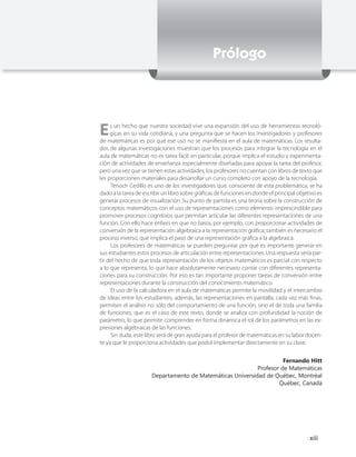 Prólogo




E    s un hecho que nuestra sociedad vive una expansión del uso de herramientas tecnoló-
     gicas en su vida cotidiana, y una pregunta que se hacen los investigadores y profesores
de matemáticas es por qué ese uso no se manifiesta en el aula de matemáticas. Los resulta-
dos de algunas investigaciones muestran que los procesos para integrar la tecnología en el
aula de matemáticas no es tarea fácil; en particular, porque implica el estudio y experimenta-
ción de actividades de enseñanza especialmente diseñadas para apoyar la tarea del profesor,
pero una vez que se tienen estas actividades, los profesores no cuentan con libros de texto que
les proporcionen materiales para desarrollar un curso completo con apoyo de la tecnología.
     Tenoch Cedillo es uno de los investigadores que, consciente de esta problemática, se ha
dado a la tarea de escribir un libro sobre gráficas de funciones en donde el principal objetivo es
generar procesos de visualización. Su punto de partida es una teoría sobre la construcción de
conceptos matemáticos con el uso de representaciones como elemento imprescindible para
promover procesos cognitivos que permitan articular las diferentes representaciones de una
función. Con ello hace énfasis en que no basta, por ejemplo, con proporcionar actividades de
conversión de la representación algebraica a la representación gráfica; también es necesario el
proceso inverso, que implica el paso de una representación gráfica a la algebraica.
     Los profesores de matemáticas se pueden preguntar por qué es importante generar en
sus estudiantes estos procesos de articulación entre representaciones. Una respuesta sería par-
tir del hecho de que toda representación de los objetos matemáticos es parcial con respecto
a lo que representa, lo que hace absolutamente necesario contar con diferentes representa-
ciones para su construcción. Por eso es tan importante proponer tareas de conversión entre
representaciones durante la construcción del conocimiento matemático.
     El uso de la calculadora en el aula de matemáticas permite la movilidad y el intercambio
de ideas entre los estudiantes; además, las representaciones en pantalla, cada vez más finas,
permiten el análisis no sólo del comportamiento de una función, sino el de toda una familia
de funciones, que es el caso de este texto, donde se analiza con profundidad la noción de
parámetro, lo que permite comprender en forma dinámica el rol de los parámetros en las ex-
presiones algebraicas de las funciones.
     Sin duda, este libro será de gran ayuda para el profesor de matemáticas en su labor docen-
te ya que le proporciona actividades que podrá implementar directamente en su clase.


                                                                     Fernando Hitt
                                                           Profesor de Matemáticas
                      Departamento de Matemáticas Universidad de Québec, Montréal
                                                                   Québec, Canadá




                                                                                            xiii
 