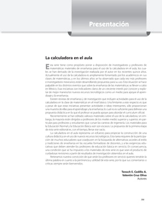 Presentación



La calculadora en el aula

E    sta serie tiene como propósito poner a disposición de investigadores y profesores de
     matemáticas materiales de enseñanza para el uso de la calculadora en el aula, los cua-
les se han derivado de la investigación realizada por el autor en los recientes quince años.
Actualmente el uso de la calculadora es ampliamente fomentado por los académicos en sus
clases de matemáticas, y en los últimos años se ha observado que cada vez más profesores
e investigadores mexicanos están desarrollando propuestas para su uso. Esta situación se hace
palpable en los distintos eventos que sobre la enseñanza de las matemáticas se llevan a cabo
en México. Esas iniciativas son indicadores claros de un creciente interés por conocer y explo-
tar de mejor manera los nuevos recursos tecnológicos como un medio para apoyar el apren-
dizaje y la enseñanza.
      Existen revistas de enseñanza y de investigación que incluyen actividades para el uso de la
calculadora en la clase de matemáticas en el nivel básico. Una limitante a este respecto es que
a pesar de que estas iniciativas presentan actividades e ideas interesantes, sólo proporcionan
una muestra de ellas para el aprendizaje y la enseñanza, lo cual no es suficiente para delinear una
propuesta didáctica en la que el profesor se pueda apoyar para abordar el curriculum oficial.
      Recientemente se han editado valiosos materiales sobre el uso de la calculadora; sin em-
bargo, la mayoría están dirigidos a profesores de los niveles medio superior y superior, en par-
ticular para profesores y estudiantes que cursan las carreras de ingeniería. Los materiales para
la Educación Normal y la Educación Básica aún son escasos. La propuesta de la primera etapa
de esta serie editorial es, con el tiempo, llenar ese vacío.
      La calculadora en el aula representa un esfuerzo para propiciar la construcción de una
cultura didáctica en el uso de nuevos recursos tecnológicos. Esta tarea requiere de la participa-
ción de muchos educadores que coadyuven en la búsqueda de alternativas acordes al estilo
y tradiciones de enseñanza en las escuelas formadoras de docentes, y a las exigencias edu-
cativas que deben atender los profesores de educación básica en servicio. En consecuencia,
una condición que se ha impuesto a los materiales de esta serie es que sean el producto de
cuidadosas revisiones a partir de resultados de investigación obtenidos en el aula.
      Reiteramos nuestra convicción de que serán los profesores en servicio quienes tendrán la
última palabra en cuanto a la pertinencia y utilidad de esta serie, por lo que sus comentarios o
críticas siempre serán bienvenidos.


                                                                          Tenoch E. Cedillo A.
                                                                           Valentín Cruz Oliva
                                                                                       Autores




                                                                                             xv
 