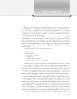 Introducción




E    l propósito de este libro es poner a disposición de profesores e investigadores un material
     que presenta un modelo didáctico para el uso de la calculadora en la clase de matemá-
ticas. Se incluyen los principios teóricos en que se sustenta este material y los resultados de
investigación obtenidos al aplicar este modelo. Este volumen ofrece un trabajo que se ha ido
conformando a lo largo de un estudio de seis años con cerca de 20 000 estudiantes y 800 pro-
fesores ubicados en distintas partes del país.
      En esta edición hemos incorporado las observaciones que con más frecuencia han hecho
los profesores que utilizan estos materiales, entre las que destaca la inclusión de una guía
didáctica para la aplicación de las actividades en el aula, la cual introducen la producción y
lectura de las gráficas de funciones lineales y cuadráticas en el plano cartesiano, que comple-
mentan el desarrollo de las habilidades relacionadas con la producción de expresiones alge-
braicas en situaciones de generalización, y su uso en la formulación de justificaciones para esas
generalizaciones.
      Este libro está conformado por las siguientes secciones:

    ••   Referente teórico.
    ••   Modelo didáctico.
    ••   Resultados de investigación.
    ••   Guía didáctica.
    ••   Actividades para la enseñanza.
    ••   Manual básico para el uso de la calculadora.

     El Referente teórico está dirigido a profesores e investigadores interesados en los principios
que han orientado la investigación en que se sustenta el modelo didáctico aquí propuesto.
     El Modelo didáctico parte del reconocimiento explícito de las diferencias entre el lenguaje
natural y el código algebraico. El uso adecuado de la calculadora simula un microcosmos cuyo
lenguaje es matemático, es decir, el de los códigos de la aritmética, el álgebra y la geometría.
     La sección Resultados de la investigación incluye episodios selectos de la investigación que
los autores han realizado sobre el potencial del uso de sistemas algebraicos computarizados ins-
talados en calculadoras gráficas. Esta sección está dirigida a profesores e investigadores interesa-
dos en conocer los efectos del uso de esos programas en calculadoras y sus efectos en el aprendi-
zaje de los estudiantes que se encuentran en el proceso de transición de la aritmética al álgebra.
     La Guía didáctica contiene recomendaciones específicas para la aplicación de cada una de
las actividades que conforman el material destinado a la enseñanza. Se espera que esta sección
sea de utilidad para que el profesor anticipe de manera más ágil cuáles son los temas y con-
ceptos matemáticos que implícitamente contiene cada una de las actividades propuestas, el
tiempo que se sugiere para el tratamiento de cada actividad y las situaciones que pueden surgir
durante su aplicación. En particular, en esta sección se presentan sugerencias para incluir acti-
vidades diseñadas con base en el uso de la calculadora en el tratamiento del currículum actual.
     La sección Actividades para la enseñanza consta de 157 hojas de trabajo, divididas en 16

                                                                                              xvii
 