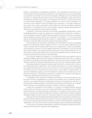 Desarrollo del pensamiento algebraico


                     bloques, y está dirigida a investigadores y profesores. Los investigadores encontrarán en esta
                     sección material muy útil para la toma de datos en sus indagaciones o las de sus estudiantes.
                     Los profesores encontrarán en esta sección actividades articuladas que les permitirán poner
                     en práctica un enfoque alternativo para introducir el estudio del álgebra escolar a partir de los
                     antecedentes aritméticos que poseen sus estudiantes al término de su educación primaria.
                     Las observaciones realizadas en una amplia población nos indican que los estudiantes en-
                     contrarán en este material muchas actividades que estimularán su curiosidad intelectual y
                     que, a partir de su propio razonamiento, serán capaces de confrontar complejas situaciones
                     matemáticas, sin la exigencia de tener que recordar a cada paso aquellos procedimientos o
                     definiciones que alguna vez se les hubieren enseñado.
                           Los bloques 1 a 6 forman la base de conocimientos y habilidades para identificar y expre-
                     sar algebraicamente las reglas que gobiernan el comportamiento de patrones numéricos, y
                     sirven de plataforma para el estudio de algunas familias de funciones a través de sus represen-
                     taciones algebraica, tabular y gráfica, que se abordan en los bloques 7 a 16. Los recursos que
                     ofrecen las calculadoras gráficas permiten diseñar un modelo didáctico para el estudio de las
                     funciones a través del análisis visual del comportamiento de las gráficas.
                           Antes de disponer de calculadoras graficadoras, el estudio de las funciones se postergaba
                     hasta que los estudiantes hubieran seguido al menos un curso de cálculo diferencial; actual-
                     mente, se puede iniciar el estudio de las funciones y sus aplicaciones cuando los estudiantes
                     están tomando sus primeros cursos de álgebra elemental. Las estrategias en que se basa este
                     acercamiento didáctico son esencialmente la observación visual y la experimentación, de ma-
                     nera similar a las formas de trabajo de las ciencias experimentales. Éste es el contexto en que
                     se ubica el estudio de las funciones en el presente libro.
                           En las hojas de trabajo de los bloques 7 a 16 se proponen tareas cuyo propósito es que el
                     estudiante establezca relaciones entre la regla de correspondencia de una función y su gráfica, y
                     así favorecer el desarrollo de conceptos relevantes en el tema de funciones e introducir estrate-
                     gias para la traducción entre las tres representaciones de una función: simbólica, tabular y gráfica.
                           Esta propuesta parte del supuesto de que la experimentación y la observación nos permi-
                     ten comprender hechos matemáticos; este nivel de comprensión es un valioso antecedente
                     para abordar la demostración rigurosa de esos hechos. En este acercamiento, la calculadora
                     se emplea como una herramienta que permite hacer más fructífera la experimentación, al
                     potenciar habilidades cognitivas como la visualización, la elaboración de conjeturas y la com-
                     probación empírica, lo cual favorece la generación y validación de conjeturas matemáticas a
                     través de las representaciones dinámicas que la constituyen.
                           La calculadora ofrece ventajas que facilitan el aprendizaje a través de la visualización grá-
                     fica de las funciones, respaldada por una traducción automática entre sus distintas represen-
                     taciones y una retroalimentación inmediata para el usuario. La visualización es central; no se
                     trata sólo de la visualización gráfica sino también de la simbólica; es la ilustración de un objeto,
                     hecho o proceso, con resultados que pueden ser gráficos, numéricos o algebraicos.
                           A partir de la visualización de una gráfica y su ecuación, es posible identificar aspectos
                     como su forma, orientación y cruces con los ejes coordenados. La visualización de una gráfica
                     puede enfocarse a conceptos relevantes involucrados en las gráficas de las funciones, como
                     dominio, contradominio, valores de indefinición, asíntotas, transformaciones rígidas en el plano,
                     ordenada al origen, ceros de una función, crecimientos máximo o mínimo, y puntos de inflexión.
                           El paso por las hojas de trabajo de las distintas familias de funciones ofrece un panorama am-
                     plio de contenidos matemáticos relevantes de las funciones y sus representaciones. La propuesta
                     es acorde con los propósitos de la educación básica, como lo es en el desarrollo de competencias
                     matemáticas y en el uso de los nuevos recursos tecnológicos para la enseñanza y el aprendizaje.
                           En esta sección, Actividades de aprendizaje, se presentan actividades específicamente dise-
                     ñadas para el estudio de los siguientes temas algebraicos.



xviii
 