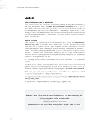 Desarrollo del pensamiento algebraico




                  Créditos
                  Sobre los documentos de las actividades:
                  Todos los documentos con la extensión .tns que acompañan a las actividades de este libro y
                  que se encuentran en la página Web www.pearsonenespañol.com/cedillo, han sido desarro-
                  llados por Texas Instruments, Inc. y son propiedad de esta empresa. Texas Instruments, Inc. ha
                  otorgado a Pearson México permiso para utilizarlos y publicarlos en la página mencionada.
                  Texas Instruments otorga a los maestros que usen este libro como texto en un curso, permiso
                  para utilizarlos y editarlos para sus clases, siempre y cuando se reconozca el derecho de autor
                  original a esta empresa.

                  Sobre el software:
                  Los documentos con la extensión .tns que se encuentran en la página Web www.pearson-
                  enespañol.com/cedillo de este libro utilizan la tecnología TI-NspireTM desarrollada por Texas
                  Instruments, Inc. El software TI-NspireTM para Profesores permite a los maestros demostrar
                  conexiones que estimulan la comprensión de las matemáticas y de las ciencias en los estu-
                  diantes. El Software TI-NspireTM para Profesores es igual al software existente en las calculadoras
                  TI-NspireTM y permite trabajar con el Sistema Algebraico Computacional (CAS) o con cálculos
                  numéricos estándar. También permite realizar demostraciones interactivas y la exploración
                  matemática de imágenes de la vida real.
                  Esta tecnología y su software son compatibles con tablones interactivos y con proyectores
                  digitales.
                  Texas Instruments permitirá la descarga opcional de una versión de prueba por tres meses del
                  software TI-NspireTM para Profesores a los usuarios de este libro. Para descargar la versión de
                  prueba del software TI-NspireTM para Profesores, favor de dirigirse a: education.ti.com/lar/pearson.
                  Nota: usted podrá correr todas las actividades en el TI-NspireTM Document Player sin necesidad
                  de poseer o instalar el software TI-NspireTM para Profesores.
                  El TI-NspireTM Document Player se encuentra en la siguiente dirección: http://education.ti.com/
                  LAR/document-player/
                  *TI-Nspire soporta imágenes de los siguientes tipos: jpg, jpeg, bmp, png.




                     Este libro cuenta con recursos tecnológicos desarrollados por Texas Instruments, Inc.
                                             Por favor, diríjase a la página de este libro en:
                                                  www.pearsonenespañol.com/cedillo
                        y siga las instrucciones para obtener el código de acceso para poder utilizarlos.




xx
 