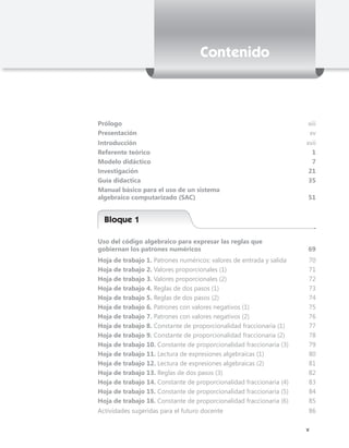 Contenido



Prólogo                                                              xiii
Presentación                                                          xv
Introducción                                                         xvii
Referente teórico                                                      1
Modelo didáctico                                                       7
Investigación                                                         21
Guía didactica                                                        35
Manual básico para el uso de un sistema
algebraico computarizado (SAC)                                       51


  Bloque 1

Uso del código algebraico para expresar las reglas que
gobiernan los patrones numéricos                                     69
Hoja de trabajo 1. Patrones numéricos: valores de entrada y salida   70
Hoja de trabajo 2. Valores proporcionales (1)                        71
Hoja de trabajo 3. Valores proporcionales (2)                        72
Hoja de trabajo 4. Reglas de dos pasos (1)                           73
Hoja de trabajo 5. Reglas de dos pasos (2)                           74
Hoja de trabajo 6. Patrones con valores negativos (1)                75
Hoja de trabajo 7. Patrones con valores negativos (2)                76
Hoja de trabajo 8. Constante de proporcionalidad fraccionaria (1)    77
Hoja de trabajo 9. Constante de proporcionalidad fraccionaria (2)    78
Hoja de trabajo 10. Constante de proporcionalidad fraccionaria (3)   79
Hoja de trabajo 11. Lectura de expresiones algebraicas (1)           80
Hoja de trabajo 12. Lectura de expresiones algebraicas (2)           81
Hoja de trabajo 13. Reglas de dos pasos (3)                          82
Hoja de trabajo 14. Constante de proporcionalidad fraccionaria (4)   83
Hoja de trabajo 15. Constante de proporcionalidad fraccionaria (5)   84
Hoja de trabajo 16. Constante de proporcionalidad fraccionaria (6)   85
Actividades sugeridas para el futuro docente                         86

                                                                      v
 