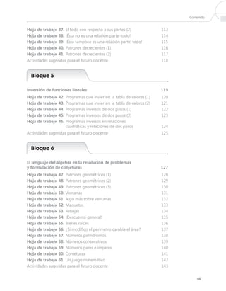 Contenido


Hoja de trabajo 37.  l todo con respecto a sus partes (2)
                    E                                                  113
Hoja de trabajo 38. ¡Ésta no es una relación parte-todo!              114
Hoja de trabajo 39. ¡Ésta tampoco es una relación parte-todo!         115
Hoja de trabajo 40.  atrones decrecientes (1)
                    P                                                  116
Hoja de trabajo 41. Patrones decrecientes (2)                         117
Actividades sugeridas para el futuro docente                          118


  Bloque 5

Inversión de funciones lineales                                       119
Hoja de trabajo 42. Programas que invierten la tabla de valores (1)   120
Hoja de trabajo 43. Programas que invierten la tabla de valores (2)   121
Hoja de trabajo 44. Programas inversos de dos pasos (1)               122
Hoja de trabajo 45. Programas inversos de dos pasos (2)               123
Hoja de trabajo 46.  rogramas inversos en relaciones
                    P
                    cuadráticas y relaciones de dos pasos             124
Actividades sugeridas para el futuro docente                          125


  Bloque 6

El lenguaje del álgebra en la resolución de problemas
y formulación de conjeturas                                           127
Hoja de trabajo 47. Patrones geométricos (1)                          128
Hoja de trabajo 48.  atrones geométricos (2)
                     P                                                 129
Hoja de trabajo 49. Patrones geométricos (3)                          130
Hoja de trabajo 50. Ventanas                                          131
Hoja de trabajo 51. Algo más sobre ventanas                           132
Hoja de trabajo 52. Maquetas                                          133
Hoja de trabajo 53. Rebajas                                           134
Hoja de trabajo 54. ¡Descuento general!                               135
Hoja de trabajo 55. Bienes raíces                                     136
Hoja de trabajo 56. ¿Si modifico el perímetro cambia el área?         137
Hoja de trabajo 57. Números palíndromos                               138
Hoja de trabajo 58. Números consecutivos                              139
Hoja de trabajo 59. Números pares e impares                           140
Hoja de trabajo 60. Conjeturas                                        141
Hoja de trabajo 61.  n juego matemático
                     U                                                 142
Actividades sugeridas para el futuro docente                          143


                                                                                 vii
 