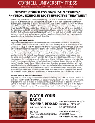 CORNELL UNIVERSITY PRESS
512 East State Street • Ithaca, NY 14850 • www.cornellpress.cornell.edu
WATCH YOUR
BACK!
RICHARD A. DEYO, MD
PUB DATE: OCT 21, 2014
220 Pages
Cloth ISBN 978-0-8014-5324-3
$21.95 / £13.50
FOR INTERVIEWS CONTACT:
RICHARD A. DEYO, MD
E • DEYOR@OHSU
FOR ADDITIONAL INFO:
JONATHAN HALL
E • JLH98@CORNELL.EDU
With nearly-two thirds of all adults reporting back pain at some time in their lives, it is no
surprise that there has been an exponential growth in back pain treatment over the last
twenty years. According to author Dr. Richard A. Deyo and his research team at the Univer-
sity of Washington, from 1994 to 2005 there was a 300 percent increase in MRI scans of the
lower back for Medicare patients, a 100 percent increase in the use of narcotic painkillers
for back pain, and a 200 percent increase in spinal fusion surgery. Deyo asks us to confront
the fact that we have a surplus of approved “cures” for back pain (over 200 options avail-
able, not including surgeries), yet annual surveys of people with back pain report steadily
worse functional limitations and work disability.
Putting Bed Rest to Bed
Deyo describes the standard treatment for back pain when he first began his medical
career in the 1980s as such: “Strict bed rest. You were not to get out of bed for meals. You
were not to sit up in bed. We debated whether it was okay to go to bathroom or whether
a bedside commode was necessary.” Seems a bit extreme, doesn’t it? But the fact of the
matter is, in recent history the most common treatment for back pain was bed rest. This
was the case for John F. Kennedy, who was regularly condemned to bed rest for up to
weeks at a time for his back pain. Kennedy also underwent multiple surgeries and regu-
lar spinal injections. But it wasn’t until Dr. Hans Kraus provided President Kennedy with a
rigorous exercise routine that the President was able to lift his own son and return to play-
ing his favorite sports. College football star, Green Beret and Deputy Commander of the
nation’s Special Forces, David Fridovich is another American leader who battled with back
pain. He too found relief in exercise. In fact, physical activity has become such a successful
alternative to bed rest that rehabilitation doctors like Jim Rainville of Boston have been
able to create careers out of helping even those who have suffered through unsuccessful
back operations and severe activity limitation for years simply through rigorous exercise.
Active Versus Passive Treatment
Arguably the worst thing someone can do for their back pain is sit back and let a doctor or
someone else try and fix it for them. As Deyo puts it, “passively expecting a pill, procedure,
or program to cure back pain is unrealistic. Instead, patients need to become actively in-
volved in their own care and decisions about it.” But involvement only goes so far if you’re
not informed about what exactly you’re getting involved in. Luckily, there is a growing
											 ~over~
DESPITE COUNTLESS BACK PAIN “CURES,”
PHYSICAL EXERCISE MOST EFFECTIVE TREATMENT
 
