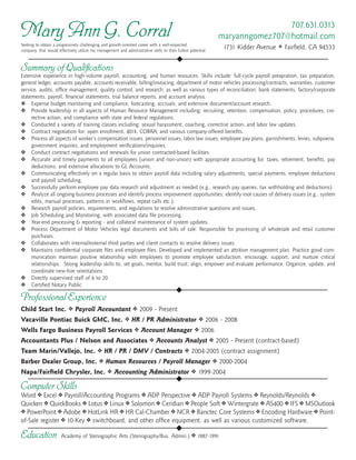 Summary of Qualifications
Extensive experience in high-volume payroll, accounting, and human resources. Skills include: full-cycle payroll preapration, tax preparation,
general ledger, accounts payable, accounts receivable, billing/invoicing, department of motor vehicles processing/contracts, warranties, customer
service, audits, office management, quality control, and research; as well as various types of reconciliation: bank statements, factory/corporate
statements, payroll, financial statements, trial balance reports, and account analysis.
Expense budget monitoring and compliance, forecasting, accruals, and extensive document/account research.❖❖
Provide leadership in all aspects of Human Resource Management including: recruiting, retention, compensation, policy, procedures, cor-❖❖
rective action, and compliance with state and federal regulations.
Conducted a variety of training classes including: sexual harassment, coaching, corrective action, and labor law updates.❖❖
Contract negotiation for: open enrollment, 401k, COBRA; and various company-offered benefits.❖❖
Process all aspects of worker’s compensation issues, personnel issues, labor law issues, employee pay plans, garnishments, levies, subpoena,❖❖
government inquiries, and employment verifications/inquiries.
Conduct contract negotiations and renewals for union contracted-based facilities.❖❖
Accurate and timely payments to all employees (union and non-union) with appropriate accounting for: taxes, retirement, benefits, pay❖❖
deductions, and extensive allocations to GL Accounts.
Communicating effectively on a regular basis to obtain payroll data including salary adjustments, special payments, employee deductions❖❖
and payroll scheduling.
Successfully perform employee pay data research and adjustment as needed (e.g., research pay queries, tax withholding and deductions)❖❖
Analyze all ongoing business processes and identify process improvement opportunities; identify root causes of delivery issues (e.g., system❖❖
edits, manual processes, patterns in workflows, repeat calls etc.).
Research payroll policies, requirements, and regulations to resolve administrative questions and issues.❖❖
Job Scheduling and Monitoring, with associated data file processing.❖❖
Year-end processing & reporting - and collateral maintenance of system updates.❖❖
Process Department of Motor Vehicles legal documents and bills of sale. Responsible for processing of wholesale and retail customer❖❖
purchases.
Collaborates with internal/external third parties and client contacts to resolve delivery issues.❖❖
Maintains confidential corporate files and employee files. Developed and implemented an attrition management plan. Practice good com-❖❖
munication maintain positive relationship with employees to promote employee satisfaction, encourage, support, and nurture critical
relationships. Strong leadership skills to, set goals, mentor, build trust, align, empower and evaluate performance. Organize, update, and
coordinate new-hire orientations
Directly supervised staff of 6 to 20❖❖
Certified Notary Public❖❖
707.631.0313
maryanngomez707@hotmail.com
1731 Kidder Avenue v Fairfield, CA 94533
◆
◆
◆
◆
Mary Ann G. Corral
Computer Skills
Word v Excel v Payroll/Accounting Programs v ADP Perspective v ADP Payroll Systems v Reynolds/Reynolds v
Quicken v QuickBooks v Lotus v Linux v Solomon v Ceridian v People Soft v Wintergrate v AS400 v IFS v MSOutlook
v PowerPoint v Adobe v HotLink HR v HR Cal-Chamber v NCR v Banctec Core Systems v Encoding Hardware v Point-
of-Sale register v 10-Key v switchboard, and other office equipment, as well as various customized software.
Professional Experience
Child Start Inc. v Payroll Accountant v 2009 - Present
Vacaville Pontiac Buick GMC, Inc. v HR / PR Administrator v 2006 - 2008
Wells Fargo Business Payroll Services v Account Manager v 2006
Accountants Plus / Nelson and Associates v Accounts Analyst v 2005 - Present (contract-based)
Team Marin/Vallejo, Inc. v HR / PR / DMV / Contracts v 2004-2005 (contract assignment)
Barber Dealer Group, Inc. v Human Resources / Payroll Manager v 2000-2004
Napa/Fairfield Chrysler, Inc. v Accounting Administrator v 1999-2004
Education Academy of Stenographic Arts (Stenography/Bus. Admin.) v 1987-1991
Seeking to obtain a progressively challenging and growth-oriented career with a well-respected
company, that would effectively utilize my management and administrative skills to their fullest potential.
 