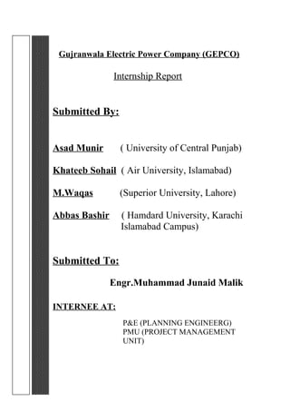 Gujranwala Electric Power Company (GEPCO)
Internship Report
Submitted By:
Asad Munir ( University of Central Punjab)
Khateeb Sohail ( Air University, Islamabad)
M.Waqas (Superior University, Lahore)
Abbas Bashir ( Hamdard University, Karachi
Islamabad Campus)
Submitted To:
Engr.Muhammad Junaid Malik
INTERNEE AT:
P&E (PLANNING ENGINEERG)
PMU (PROJECT MANAGEMENT
UNIT)
 