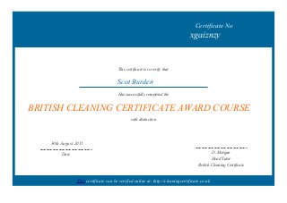 Certificate No
xgaiznzy
This certificate is to verify that
Scot Burden
Has successfully completed the
BRITISH CLEANING CERTIFICATE AWARD COURSE
with distinction
30th August 2015
Date
D. Morgan
Head Tutor
British Cleaning Certificate
This certificate can be verified online at: http://cleaningcertificate.co.uk
 