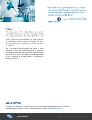 Founded in 2003, Winshuttle is a global company with sales and support offices worldwide. For more information
about Winshuttle solutions or to contact a representative near you, please visit www.winshuttle.com.
Winshuttle, LLC. All rights reserved. 8/16©2016
Future
Other departments within Institut Pasteur are currently
adopting Winshuttle, which has led to increased productivity,
time savings and reduction in the number of data entry errors.
Institut Pasteur is currently looking into using Winshuttle
for mass asset transfers, recovery of supplier and client
reference systems, and recovering data from the cost center
for validation.
The FD and ISD at Institut Pasteur are hoping to utilize
Winshuttle to study the mass modification of framework
contract fees and article fees, and update sales orders and
client order forms that are accessible to internal users outside
of SAP. “Winshuttle is the best solution for implementing
change!” said Fortin.
“While SAP cannot go above 999 lines, we can
now create 4,400 lines in 1 hour with no errors
once the files have been prepared, instead of
taking a minimum of 15 days!”
– Michel Mathy, Project Manager,
Information Systems Department (ISD)
 