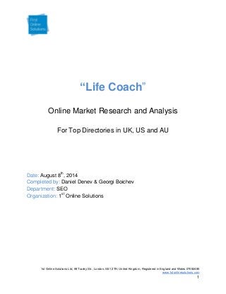 1st Online Solutions Ltd, 98 Tooley Str., London, SE1 2TH, United Kingdom, Registered in England and Wales 07082485
www.1stonlinesolutions.com
1
“Life Coach”
Online Market Research and Analysis
For Top Directories in UK, US and AU
August 8th
, 2014Date:
Daniel Denev & Georgi BoichevCompleted by:
SEODepartment:
1st
Online SolutionsOrganization:
 