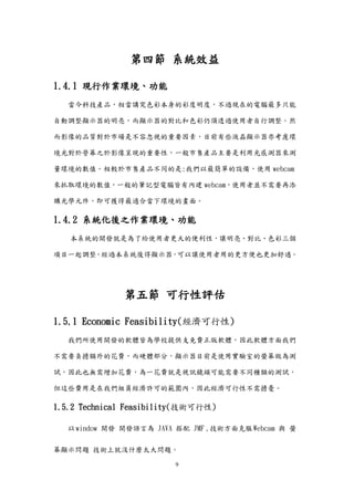 9
第四節 系統效益
1.4.1 現行作業環境、功能
當今科技產品，相當講究色彩本身的彩度明度，不過現在的電腦最多只能
自動調整顯示器的明亮，而顯示器的對比和色彩仍須透過使用者自行調整。然
而影像的品質對於市場是不容忽視的重要因素，目前有些液晶顯示器亦考慮環
境光對於營幕之於影像呈現的重要性，一般市售產品主要是利用光感測器來測
量環境的數值。相較於市售產品不同的是:我們以最簡單的設備，使用 webcam
來抓取環境的數值，一般的筆記型電腦皆有內建 webcam，使用者並不需要再添
購光學元件，即可獲得最適合當下環境的畫面。
1.4.2 系統化後之作業環境、功能
本系統的開發就是為了給使用者更大的便利性，讓明亮、對比、色彩三個
項目一起調整。經過本系統後得顯示器，可以讓使用者用的更方便也更加舒適。
第五節 可行性評估
1.5.1 Economic Feasibility(經濟可行性)
我們所使用開發的軟體皆為學校提供支免費正版軟體，因此軟體方面我們
不需要負擔額外的花費，而硬體部分，顯示器目前是使用實驗室的螢幕做為測
試，因此也無需增加花費，為一花費就是視訊鏡頭可能需要不同種類的測試，
但這些費用是在我們組員經濟許可的範圍內，因此經濟可行性不需擔憂。
1.5.2 Technical Feasibility(技術可行性)
以window 開發 開發語言為 JAVA 搭配 JMF ,技術方面克服Webcam 與 螢
幕顯示問題 技術上就沒什麼太大問題。
 
