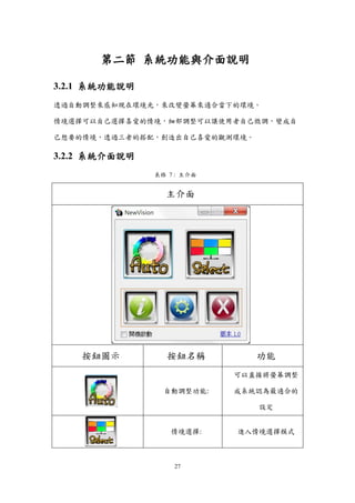 27
第二節 系統功能與介面說明
3.2.1 系統功能說明
透過自動調整來感知現在環境光，來改變螢幕來適合當下的環境。
情境選擇可以自己選擇喜愛的情境，細部調整可以讓使用者自己微調，變成自
己想要的情境，透過三者的搭配，創造出自己喜愛的觀測環境。
3.2.2 系統介面說明
表格 7 : 主介面
主介面
按鈕圖示 按鈕名稱 功能
自動調整功能:
可以直接將螢幕調整
成系統認為最適合的
設定
情境選擇: 進入情境選擇模式
 