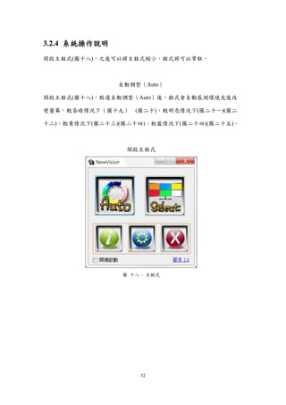 32
3.2.4 系統操作說明
開啟主程式(圖十八)，之後可以將主程式縮小，程式將可以常駐．
自動調整（Auto）
開啟主程式(圖十八)，點選自動調整（Auto）後，程式會自動感測環境光後改
變螢幕，較昏暗情況下（圖十九） (圖二十)，較明亮情況下(圖二十一)(圖二
十二)，較黃情況下(圖二十三)(圖二十四)，較藍情況下(圖二十四)(圖二十五)。
開啟主程式
圖 十八 : 主程式
 