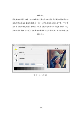 40
細部設定
開啟主程式(圖十八)後，進入細部設定(圖三十二)，利用亮度 GAMMA 對比,進
行微調調成自己喜愛的環境(圖三十三)，細部設定完後把情境存下來，可以變
成自己喜愛的環境（圖三十四）．如果不喜歡設定的話可以回復原廠設定，或
是修改前狀態(圖三十五)，可以先由預覽圖看到是否適合(圖三十六)，切換完成
(圖三十七)
圖 三十二 : 細部設定
 