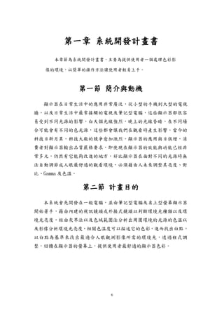 6
第一章 系統開發計畫書
本章節為系統開發計畫書，主要為提供使用者一個處理色彩影
像的環境，以簡單的操作方法讓使用者輕易上手。
第一節 簡介與動機
顯示器在日常生活中的應用非常廣泛，從小型的手機到大型的電視
牆，以及日常生活中最常接觸的電視及筆記型電腦，這些顯示器都很容
易受到不同光源的影響，白天個光線強烈，晚上的光線昏暗，在不同場
合可能會有不同的色光源，這些都會讓我們在觀看時產生影響。當今的
科技日新月異，科技大廠的競爭愈加激烈，顯示器的應用與日俱增，消
費者對顯示器輸出品質嚴格要求，即使現在顯示器的效能與功能已經非
常多元，仍然有它能夠改進的地方，好比顯示器在面對不同的光源時無
法自動調節成人眼最舒適的觀看環境，必須藉由人未來調整其亮度、對
比、Gamma 及色溫。
第二節 計畫目的
本系統會先開發在一般電腦，並由筆記型電腦及桌上型螢幕顯示器
開始著手，藉由內建的視訊鏡頭或外接式鏡頭以判斷環境光種類以及環
境光亮度，經由灰界法以及色域範圍法分析出周圍環境的光源的色溫以
及影像分析環境光亮度，相關色溫度可以描述它的色彩，進而找出白點，
以白點為基準來找出最適合人眼觀測影像所需的環境光，透過程式調
整，回饋在顯示器的螢幕上，提供使用者最舒適的顯示器色彩。
 