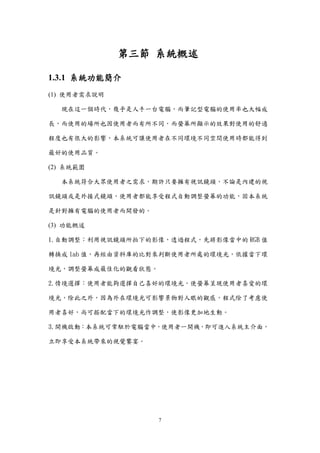 7
第三節 系統概述
1.3.1 系統功能簡介
(1) 使用者需求說明
現在這一個時代，幾乎是人手一台電腦，而筆記型電腦的使用率也大幅成
長，而使用的場所也因使用者而有所不同，而螢幕所顯示的效果對使用的舒適
程度也有很大的影響，本系統可讓使用者在不同環境不同空間使用時都能得到
最好的使用品質。
(2) 系統範圍
本系統符合大眾使用者之需求，期許只要擁有視訊鏡頭，不論是內建的視
訊鏡頭或是外接式鏡頭，使用者都能享受程式自動調整螢幕的功能，固本系統
是針對擁有電腦的使用者而開發的。
(3) 功能概述
1.自動調整：利用視訊鏡頭所拍下的影像，透過程式，先將影像當中的 RGB 值
轉換成 lab 值，再經由資料庫的比對來判斷使用者所處的環境光，依據當下環
境光，調整螢幕成最佳化的觀看狀態。
2.情境選擇：使用者能夠選擇自己喜好的環境光，使螢幕呈現使用者喜愛的環
境光，除此之外，因為外在環境光可影響景物對人眼的觀感，程式除了考慮使
用者喜好，尚可搭配當下的環境光作調整，使影像更加地生動。
3.開機啟動：本系統可常駐於電腦當中，使用者一開機，即可進入系統主介面，
立即享受本系統帶來的視覺饗宴。
 
