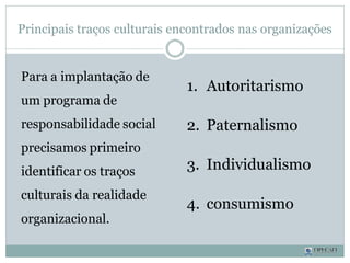Principais traços culturais encontrados nas organizações
Para a implantação de
um programa de
responsabilidade social
precisamos primeiro
identificar os traços
culturais da realidade
organizacional.
1. Autoritarismo
2. Paternalismo
3. Individualismo
4. consumismo
 