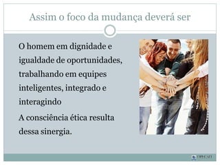 Assim o foco da mudança deverá ser
O homem em dignidade e
igualdade de oportunidades,
trabalhando em equipes
inteligentes, integrado e
interagindo
A consciência ética resulta
dessa sinergia.
 
