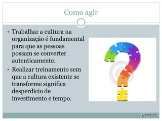 Como agir
 Trabalhar a cultura na
organização é fundamental
para que as pessoas
possam se converter
autenticamente.
 Realizar treinamento sem
que a cultura existente se
transforme significa
desperdício de
investimento e tempo.
 