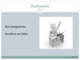 Ser competente
envolver ser ético
finalizando
 