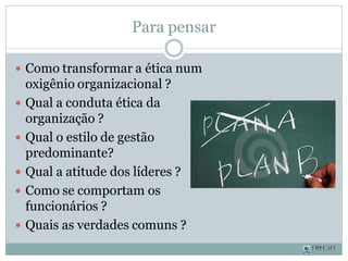Para pensar
 Como transformar a ética num
oxigênio organizacional ?
 Qual a conduta ética da
organização ?
 Qual o estilo de gestão
predominante?
 Qual a atitude dos líderes ?
 Como se comportam os
funcionários ?
 Quais as verdades comuns ?
 