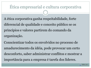 Ética empresarial e cultura corporativa
A ética corporativa ganha respeitabilidade, forte
diferencial de qualidade e conceito público se os
princípios e valores partirem do comando da
organização.
Conscientizar todos os envolvidos no processo de
amadurecimento da idéia, pode provocar um certo
desconforto, saber administrar conflitos e mostrar a
importância para a empresa é tarefa dos líderes.
 