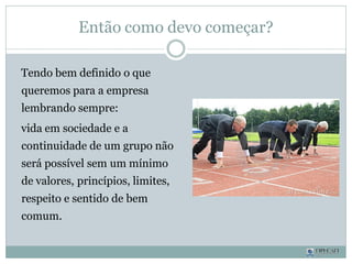 Então como devo começar?
Tendo bem definido o que
queremos para a empresa
lembrando sempre:
vida em sociedade e a
continuidade de um grupo não
será possível sem um mínimo
de valores, princípios, limites,
respeito e sentido de bem
comum.
 