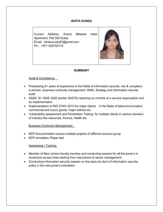 ISHITA KUNDU
Current Address: Grand Midwest Hotel
Apartment, Flat 502 Dubai
Email: ishita.kundu87@gmail.com
Ph.: +971 526750719
SUMMARY
Audit & Compliance
 Possessing 5+ years of experience in the fields of information security, risk & complianc
e domain, business continuity management, ISMS, Strategy and information security
audit
 SSAE 16 / ISAE 3402 (earlier SAS70) reporting on controls at a service organization and
its implementation
 Implementation of ISO 27001:2013 for major clients in the fields of telecommunication,
commercial and luxury goods, major airlines etc.
 Vulnerability assessment and Penetration Testing for multiple clients in various domains
of industry like resources, finance, health etc.
Business Continuity Management
 BCP Documentation across multiple projects of different account group
 BCP simulation /Paper test
Awareness / Training
 Member of New Joiners faculty member and conducting session for all the joiner’s in
Accenture across India starting from new joiners to senior management.
 Conducting information security session on the basic do don’t of information security
policy in the new joiner’s orientation
 