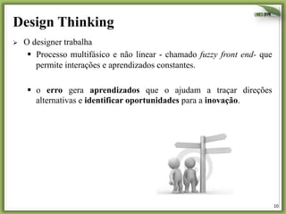 Design Thinking
Ø 

O designer trabalha
§  Processo multifásico e não linear - chamado fuzzy front end- que
permite interações e aprendizados constantes.
§  o erro gera aprendizados que o ajudam a traçar direções
alternativas e identificar oportunidades para a inovação.

10	
  

 
